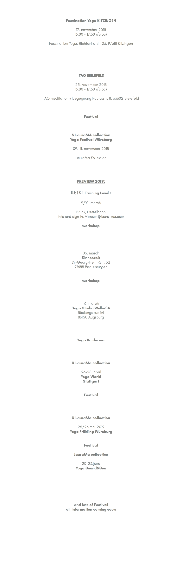 &nbsp;Faszination Yoga KITZINGEN 17. november 2018 15.00 - 17.30 o´clock Faszination Yoga, Richtenhofstr.23, 97318 Kitzingen TAO BIELEFELD 25. november 2018 15.00 - 17.30 o´clock TAO meditation + begegnung Paulusstr. 8, 33602 Bielefeld Festival & LauraMA collection Yoga Festival Würzburg 09.-11. november 2018 LauraMa Kollektion PREVIEW 2019: Reiki Training Level 1 9/10. march Brück, Dettelbach info und sign in: Vincent@laura-ma.com workshop 03. march Sinneszeit Dr-Georg-Heim-Str. 32 97688 Bad Kissingen workshop 16. march Yoga Studio Wolke34 Bäckergasse 34 86150 Augsburg Yoga Konferenz & LauraMa collection 26-28. april Yoga World Stuttgart Festival & LauraMa collection 25/26.mai 2019 Yoga Frühling Würzburg Festival LauraMa collection 20-23.june Yoga Sound&Sea and lots of Festival all information coming soon 
